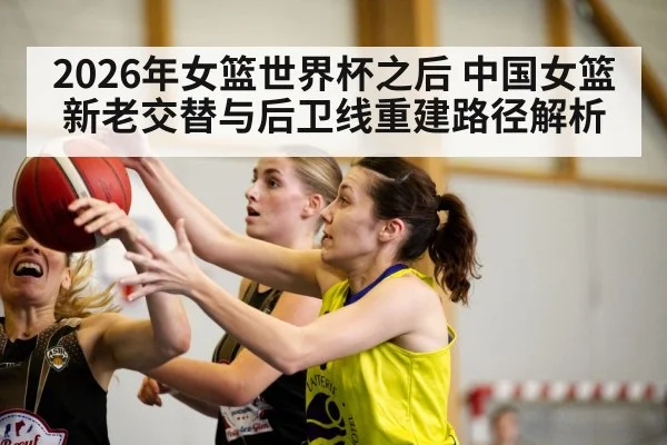 2026年女篮世界杯之后 中国女篮新老交替与后卫线重建路径解析 - jiuyou game